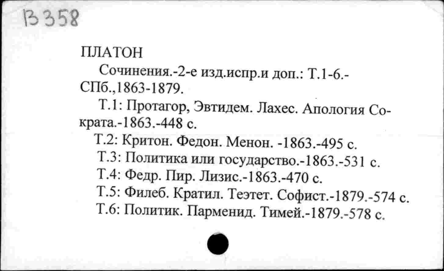 ﻿ПЛАТОН
Сочинения.-2-е изд.испр.и доп.: Т.1-6.-СПб., 1863-1879.
Т. 1: Протагор, Эвтидем. Лахес. Апология Сократа.-! 863.-448 с.
Т.2: Критон. Федон. Менон. -1863.-495 с.
Т.З: Политика или государство,-1863.-531 с.
Т.4: Федр. Пир. Лизис.-1863.-470 с.
Т.5: Филеб. Кратил. Теэтет. Софист.-1879.-574 с.
Т.6: Политик. Парменид. Тимей.-1879.-578 с.